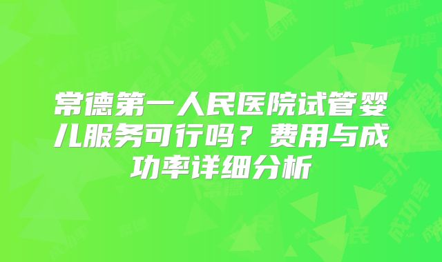常德第一人民医院试管婴儿服务可行吗?费用与成功率详细分析