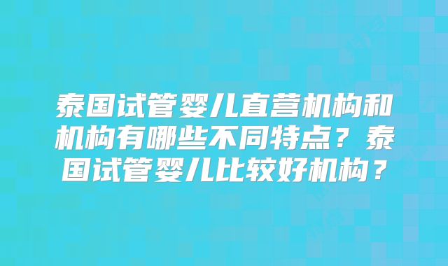泰国试管婴儿直营机构和机构有哪些不同特点?泰国试管婴儿比较好机构?