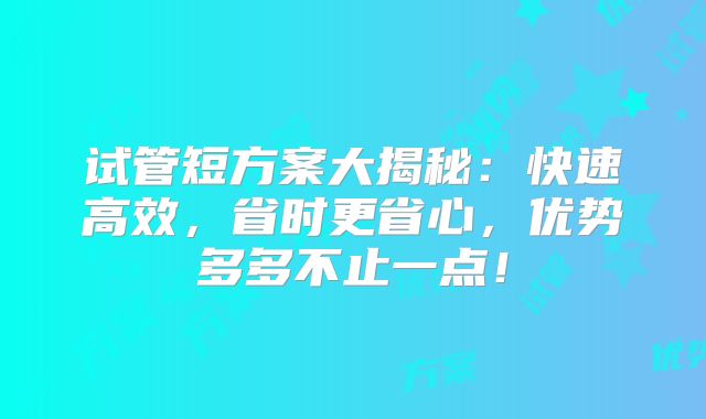 试管短方案大揭秘:快速高效,省时更省心,优势多多不止一点!