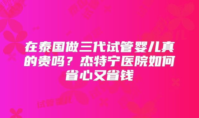 在泰国做三代试管婴儿真的贵吗？杰特宁医院如何省心又省钱