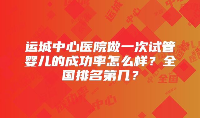 运城中心医院做一次试管婴儿的成功率怎么样?全国排名第几?