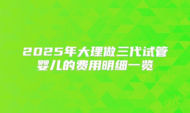 2025年大理做三代试管婴儿的费用明细一览