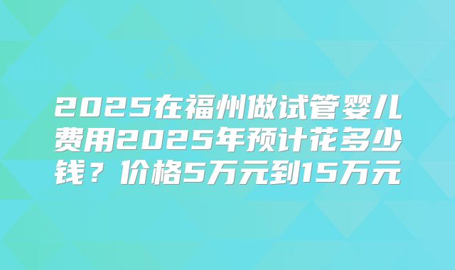 2025在福州做试管婴儿费用2025年预计花多少钱？价格5万元到15万元