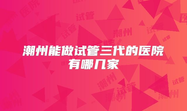 潮州能做试管三代的医院有哪几家