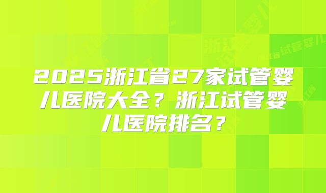2025浙江省27家试管婴儿医院大全？浙江试管婴儿医院排名？