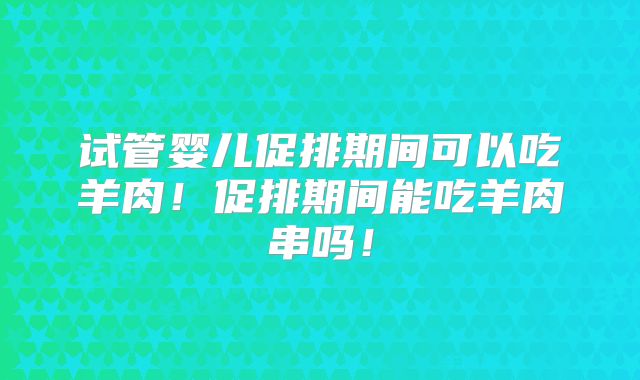 试管婴儿促排期间可以吃羊肉！促排期间能吃羊肉串吗！
