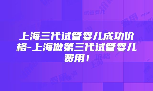 上海三代试管婴儿成功价格-上海做第三代试管婴儿费用!