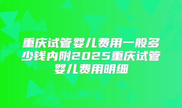 重庆试管婴儿费用一般多少钱内附2025重庆试管婴儿费用明细