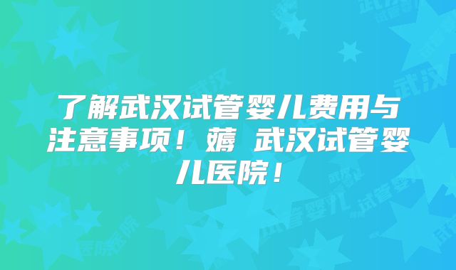 了解武汉试管婴儿费用与注意事项！薅慜武汉试管婴儿医院！