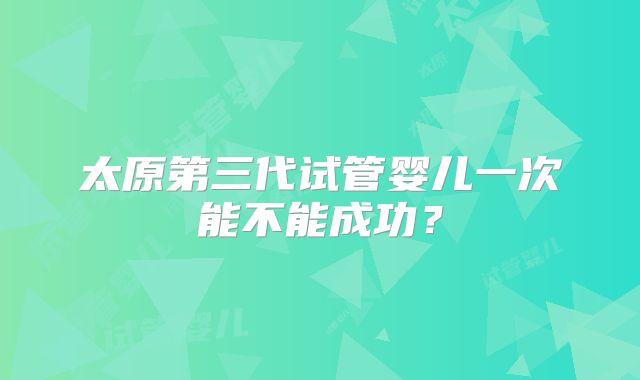 太原第三代试管婴儿一次能不能成功？