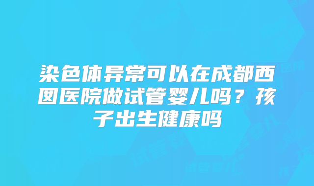 染色体异常可以在成都西囡医院做试管婴儿吗？孩子出生健康吗