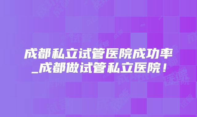 成都私立试管医院成功率_成都做试管私立医院！