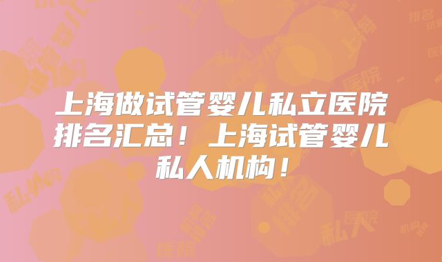 上海做试管婴儿私立医院排名汇总！上海试管婴儿私人机构！