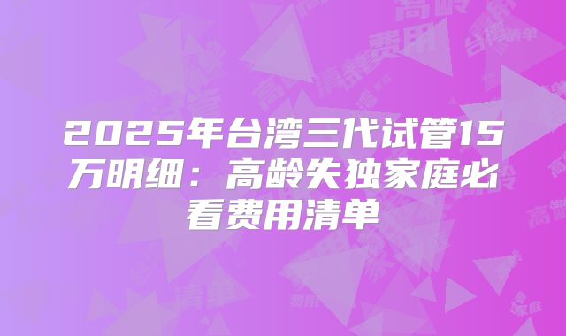 2025年台湾三代试管15万明细：高龄失独家庭必看费用清单
