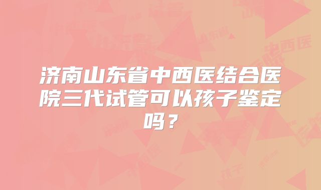 济南山东省中西医结合医院三代试管可以孩子鉴定吗?