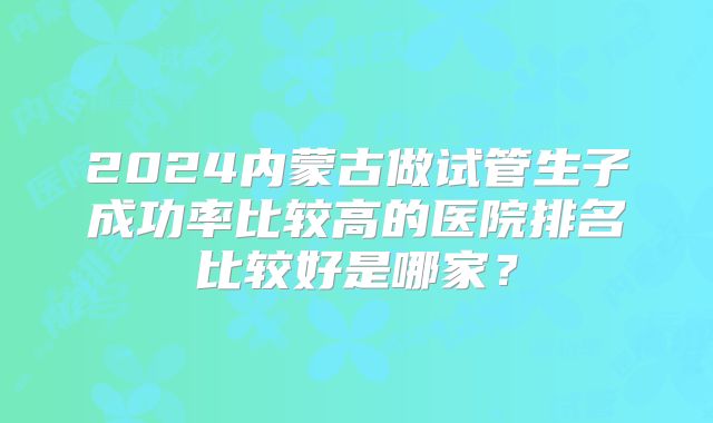 2024内蒙古做试管生子成功率比较高的医院排名比较好是哪家？