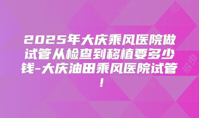 2025年大庆乘风医院做试管从检查到移植要多少钱-大庆油田乘风医院试管！