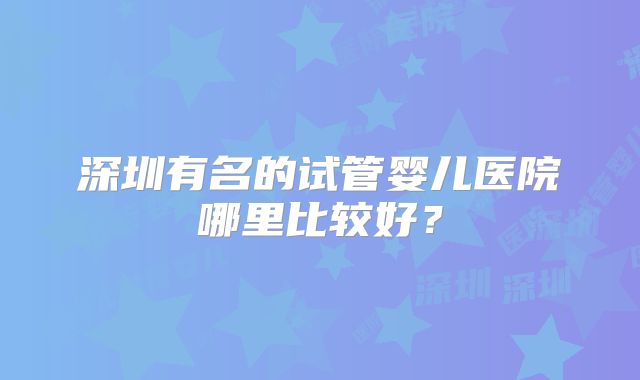 深圳有名的试管婴儿医院哪里比较好？