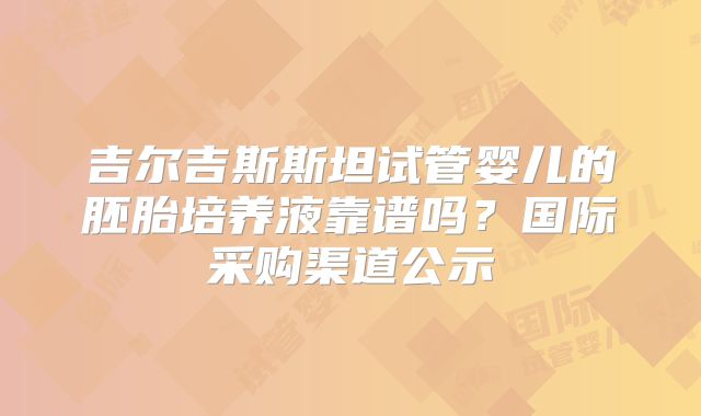 吉尔吉斯斯坦试管婴儿的胚胎培养液靠谱吗?国际采购渠道公示