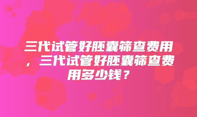 三代试管好胚囊筛查费用，三代试管好胚囊筛查费用多少钱？