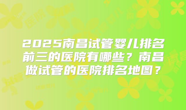 2025南昌试管婴儿排名前三的医院有哪些？南昌做试管的医院排名地图？