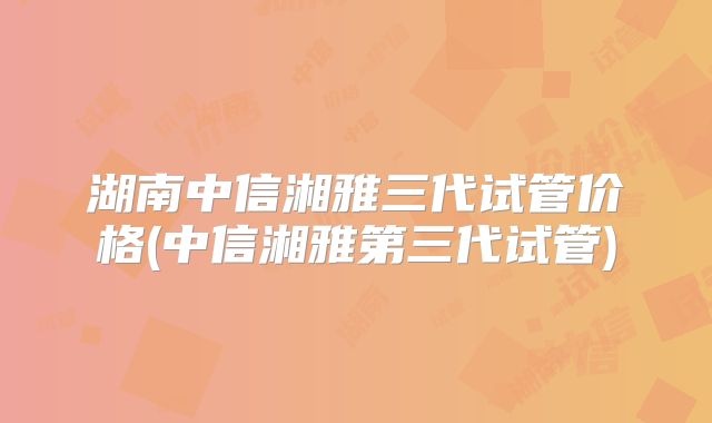 湖南中信湘雅三代试管价格(中信湘雅第三代试管)
