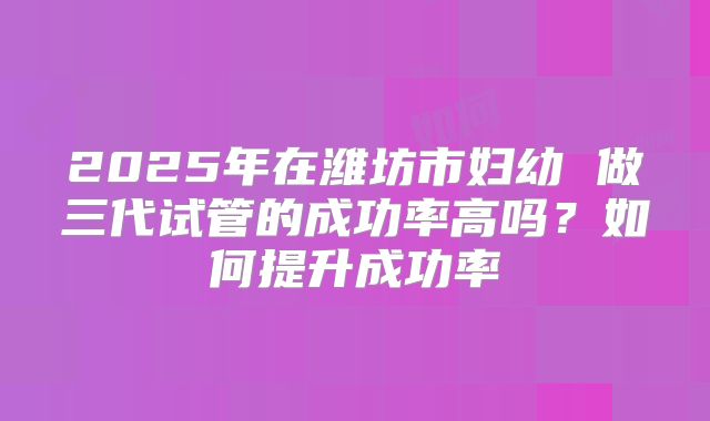 2025年在潍坊市妇幼 做三代试管的成功率高吗?如何提升成功率