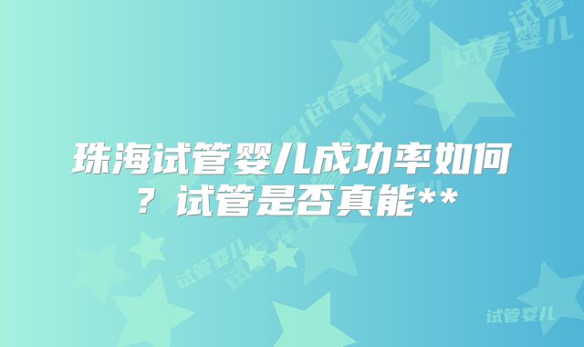 珠海试管婴儿成功率如何?试管是否真能**
