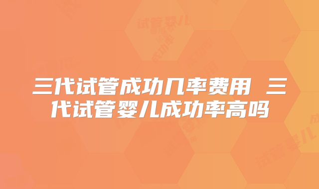 三代试管成功几率费用 三代试管婴儿成功率高吗