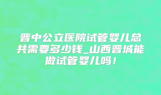 晋中公立医院试管婴儿总共需要多少钱_山西晋城能做试管婴儿吗！