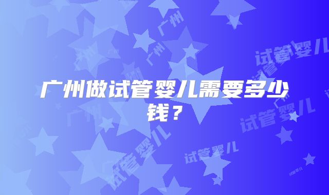 广州做试管婴儿需要多少钱?