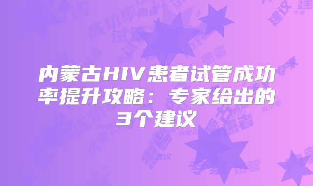 内蒙古HIV患者试管成功率提升攻略:专家给出的3个建议