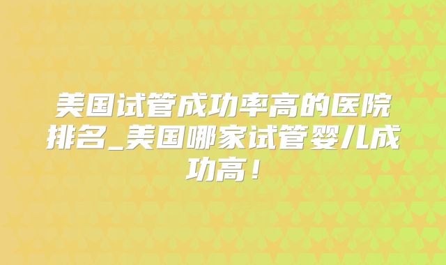 美国试管成功率高的医院排名_美国哪家试管婴儿成功高!