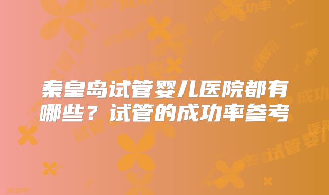 秦皇岛试管婴儿医院都有哪些?试管的成功率参考