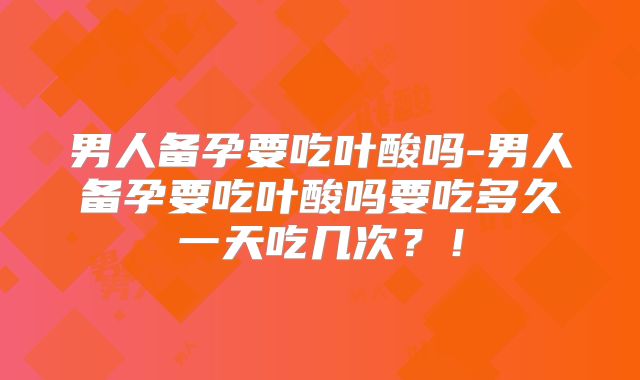 男人备孕要吃叶酸吗-男人备孕要吃叶酸吗要吃多久一天吃几次?!