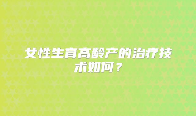女性生育高龄产的治疗技术如何?
