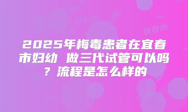 2025年梅毒患者在宜春市妇幼 做三代试管可以吗?流程是怎么样的