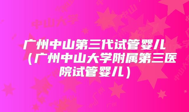 广州中山第三代试管婴儿（广州中山大学附属第三医院试管婴儿）
