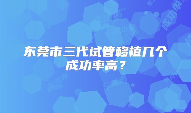 东莞市三代试管移植几个成功率高？
