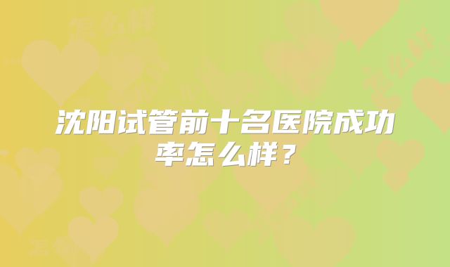 沈阳试管前十名医院成功率怎么样？