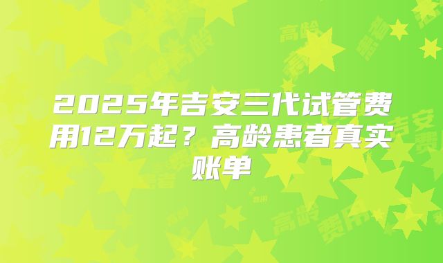 2025年吉安三代试管费用12万起？高龄患者真实账单