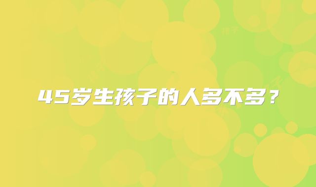 45岁生孩子的人多不多？