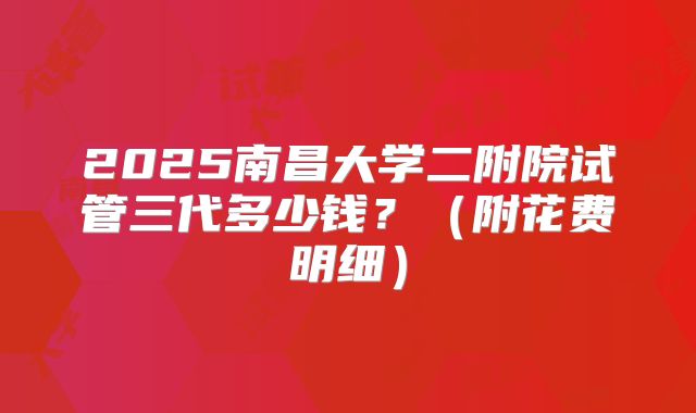 2025南昌大学二附院试管三代多少钱？（附花费明细）