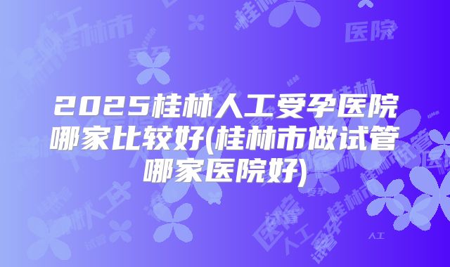 2025桂林人工受孕医院哪家比较好(桂林市做试管哪家医院好)