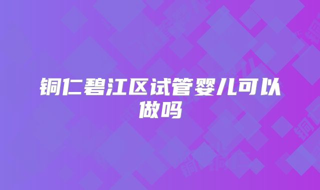 铜仁碧江区试管婴儿可以做吗