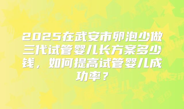 2025在武安市卵泡少做三代试管婴儿长方案多少钱,如何提高试管婴儿成功率?