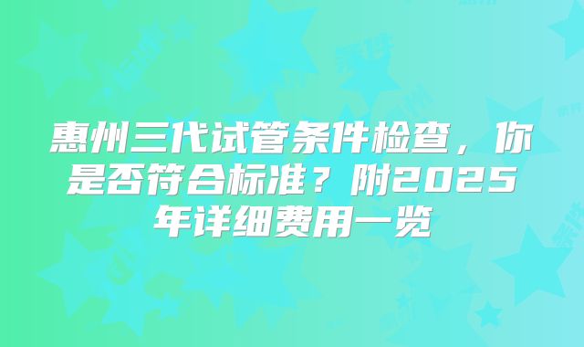 惠州三代试管条件检查，你是否符合标准？附2025年详细费用一览