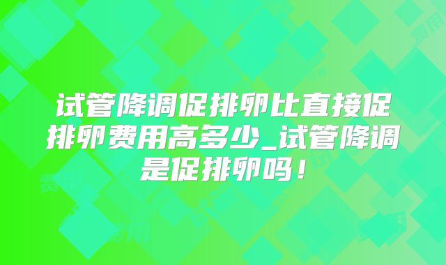 试管降调促排卵比直接促排卵费用高多少_试管降调是促排卵吗！