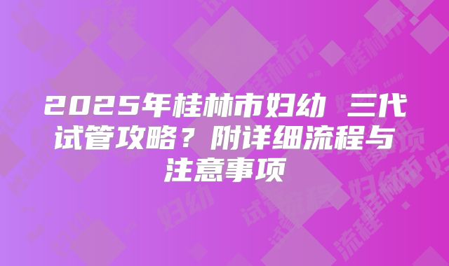 2025年桂林市妇幼 三代试管攻略?附详细流程与注意事项