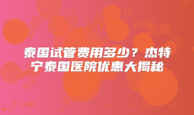 泰国试管费用多少?杰特宁泰国医院优惠大揭秘